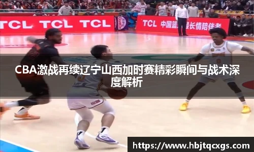 今年会CBA激战再续辽宁山西加时赛精彩瞬间与战术深度解析